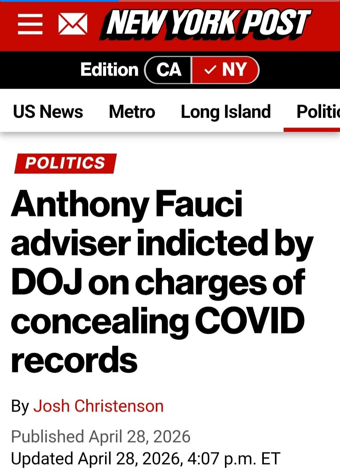 NEW YORK POST. Edition CA NY. US News Metro Long Island Politics. POLITICS. Anthony Fauci adviser indicted by DOJ on charges of concealing COVID records. By Josh Christenson. Published April 28, 2026. Updated April 28, 2026, 4:07 p.m. ET.