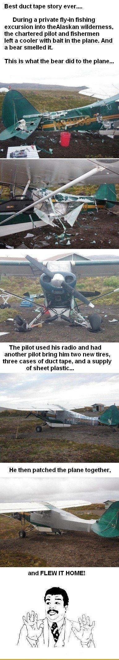 Best duct tape story ever During a private fly in fishing excursion into theAlaskan wilderness the chartered pilot and fishermen left a cooler bait in the plane And abear smelled it This is what the bear did to the plane The pilot used his radio and had another pilot bring him two new tires three cases of duct tape and a supply of sheet plastic He then patched the plane together and FLEW IT HOME