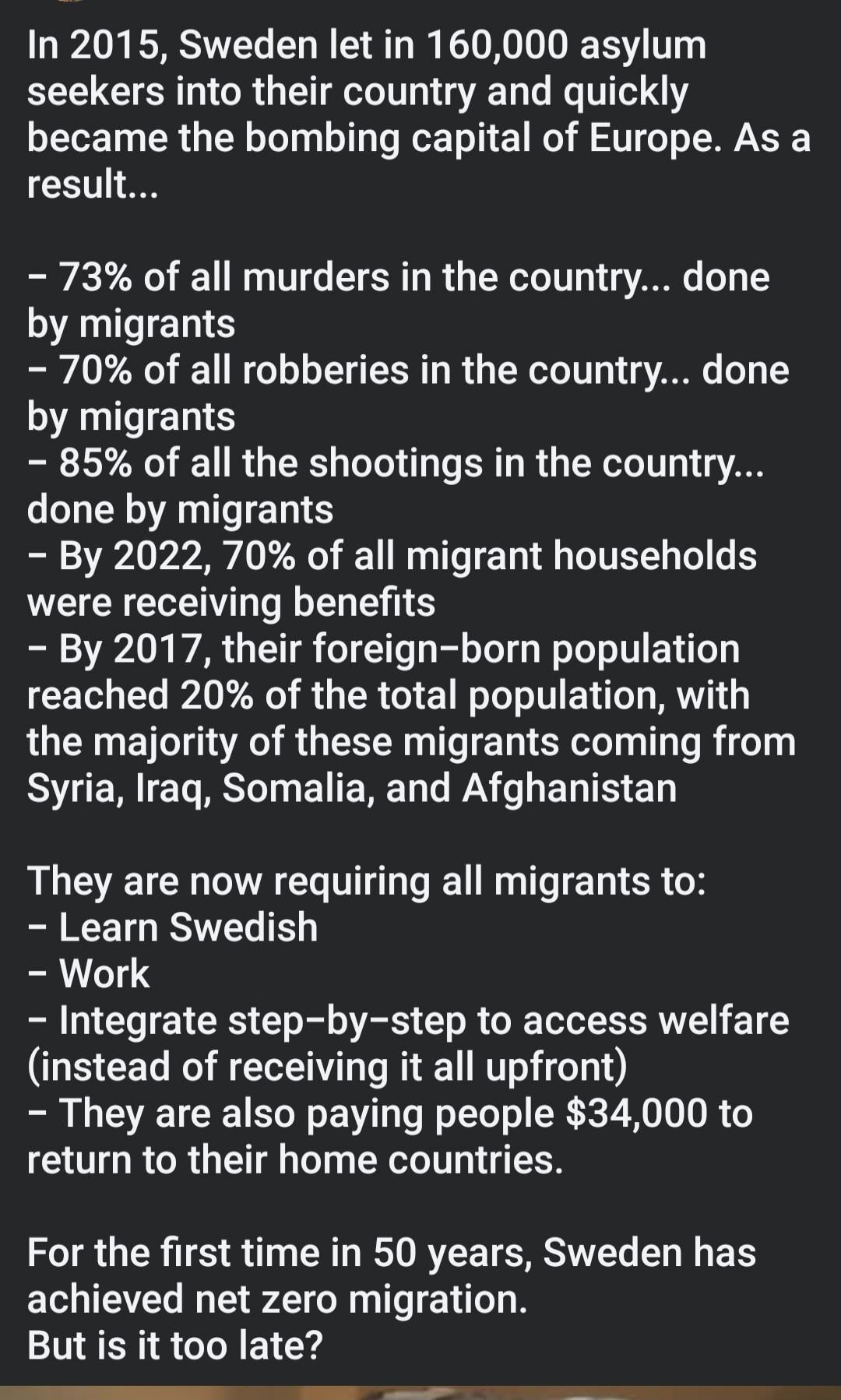 In 2015, Sweden let in 160,000 asylum seekers into their country and quickly became the bombing capital of Europe. As a result...

– 73% of all murders in the country... done by migrants
– 70% of all robberies in the country... done by migrants
– 85% of all the shootings in the country... done by migrants
– By 2022, 70% of all migrant households we