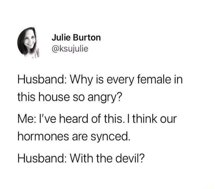 Julie Burton N ksujulie Husband Why is every female in this house so angry Me Ive heard of this think our hormones are synced Husband With the devil