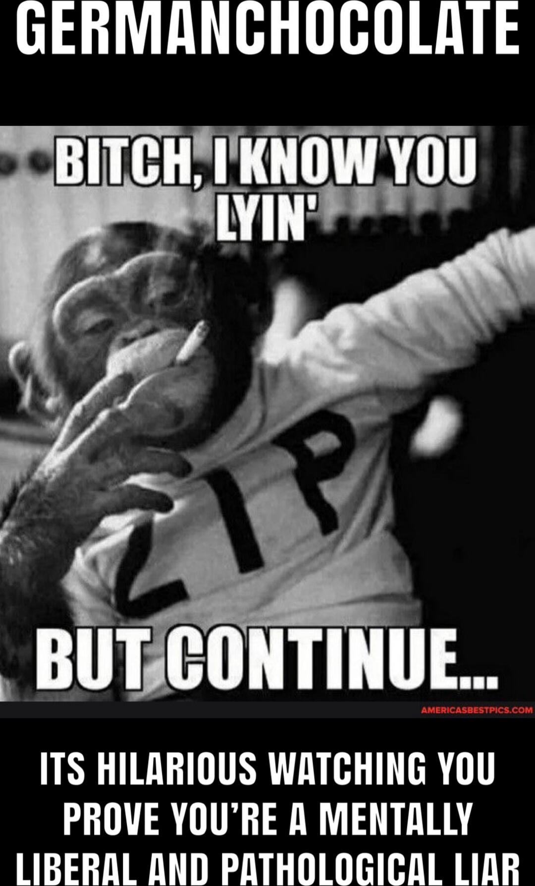 GERMANCHOCOLATE
BITCH, I KNOW YOU LYIN' BUT CONTINUE...
ITS HILARIOUS WATCHING YOU PROVE YOU’RE A MENTALLY LIBERAL AND PATHOLOGICAL LIAR