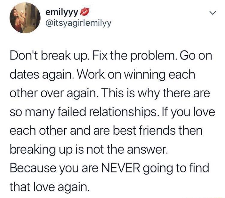 emilyyy v itsyagirlemilyy Dont break up Fix the problem Go on dates again Work on winning each other over again This is why there are so many failed relationships If you love each other and are best friends then breaking up is not the answer Because you are NEVER going to find that love again