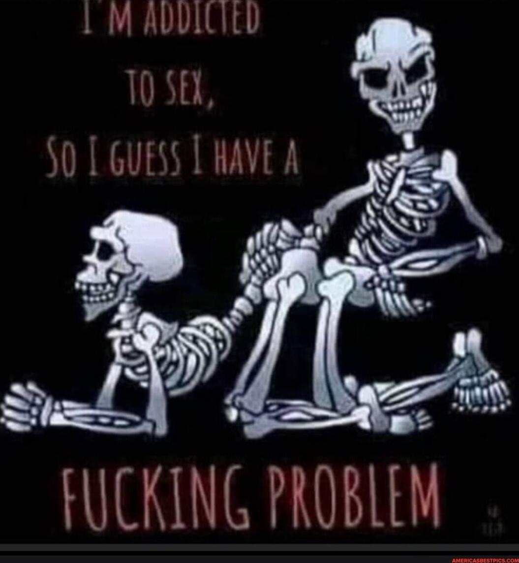 I'M ADDICTED TO SEX, SO I GUESS I HAVE A FUCKING PROBLEM