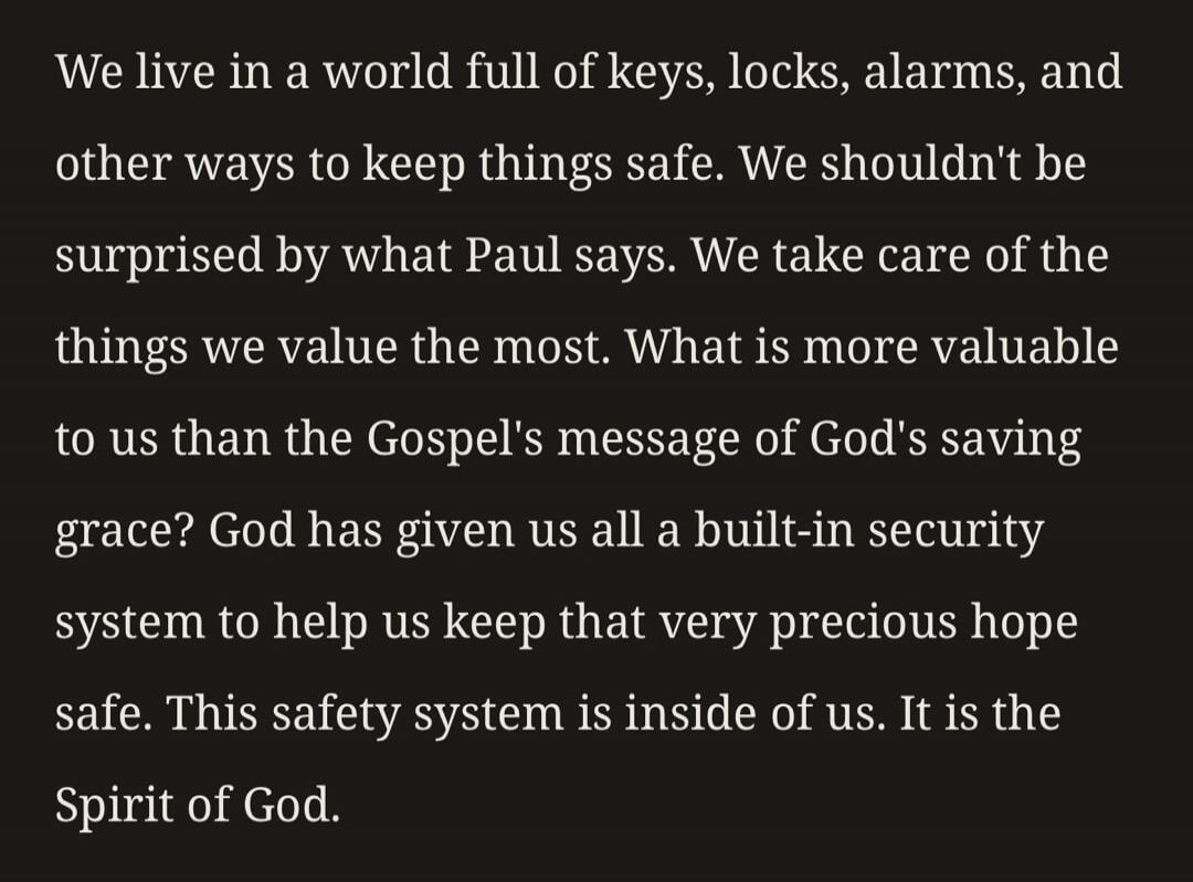 We live in a world full of keys, locks, alarms, and other ways to keep things safe. We shouldn't be surprised by what Paul says. We take care of the things we value the most. What is more valuable to us than the Gospel's message of God's saving grace? God has given us all a built-in security system to help us keep that very precious hope safe. This
