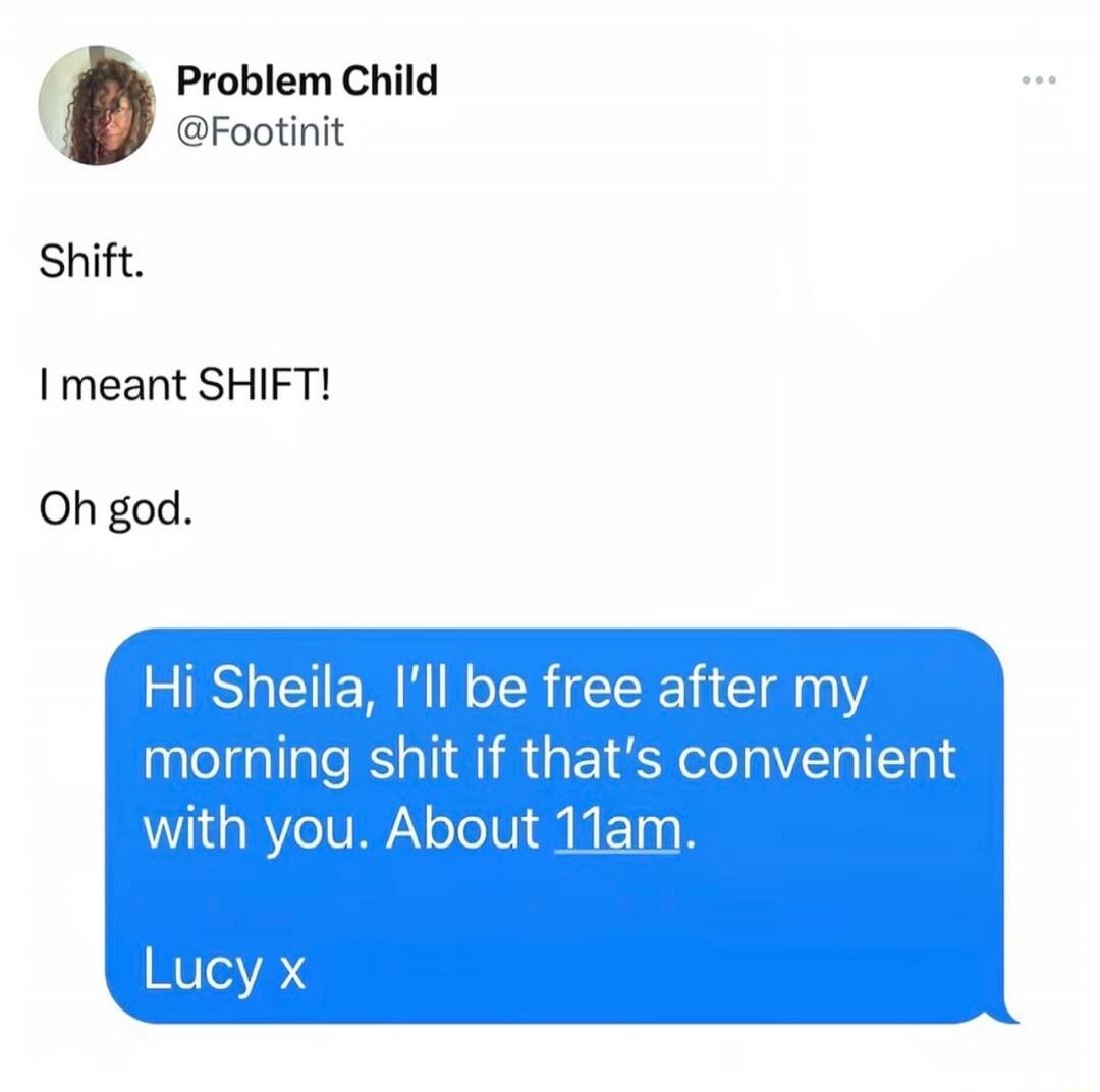 Problem Child @Footinit Shift. I meant SHIFT! Oh god. Hi Sheila, I'll be free after my morning shit if that's convenient with you. About 11am. Lucy x