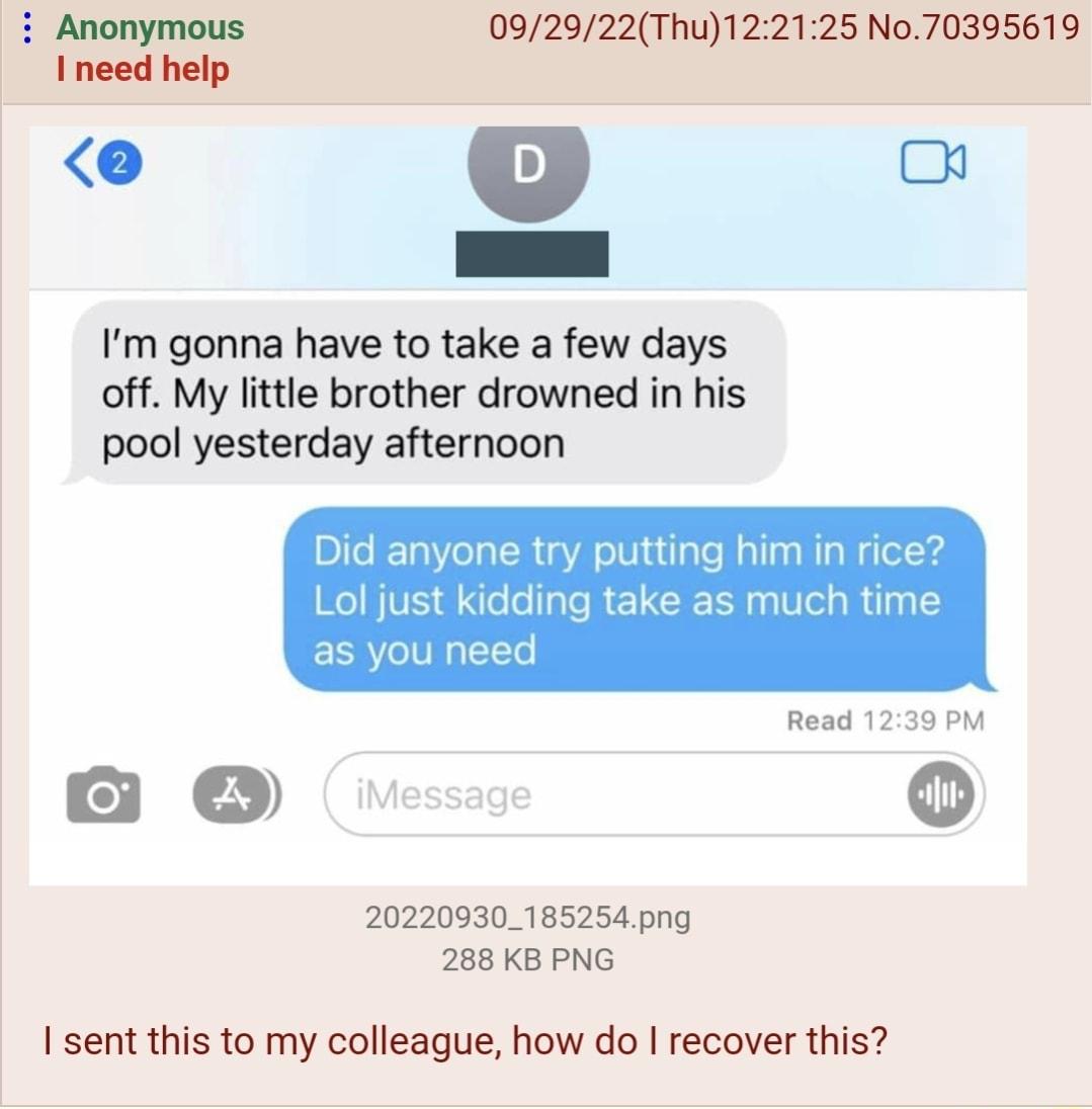 092922Thu122125 No70395619 e g Im gonna have to take a few days off My little brother drowned in his pool yesterday afternoon Did anyone try putting him in rice Lol just kidding take as much time as you nee Read 1239 PM o 20220930185254png 288 KB PNG sent this to my colleague how do recover this