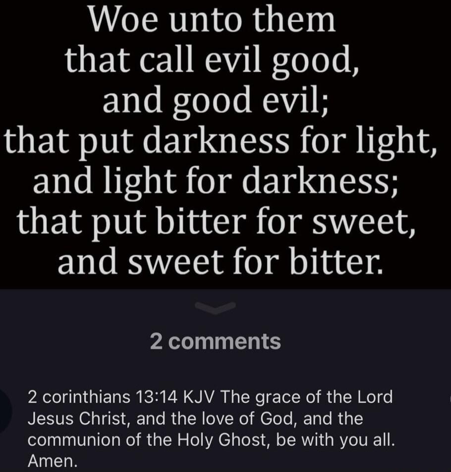 Woe unto them that call evil good, and good evil; that put darkness for light, and light for darkness; that put bitter for sweet, and sweet for bitter. 2 Corinthians 13:14 KJV The grace of the Lord Jesus Christ, and the love of God, and the communion of the Holy Ghost, be with you all. Amen.