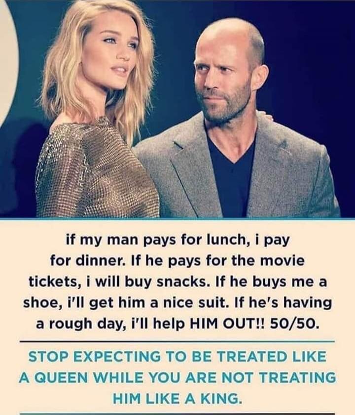 if my man pays for lunch, i pay for dinner. If he pays for the movie tickets, i will buy snacks. If he buys me a shoe, i’ll get him a nice suit. If he’s having a rough day, i’ll help HIM OUT!! 50/50. 
STOP EXPECTING TO BE TREATED LIKE A QUEEN WHILE YOU ARE NOT TREATING HIM LIKE A KING.