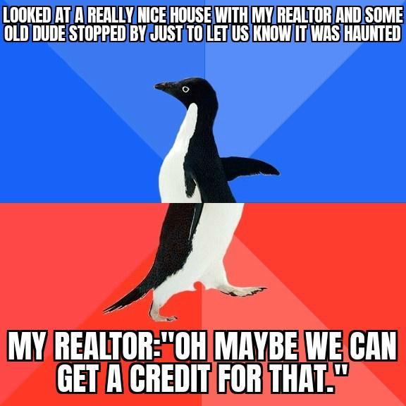 LOOKEDATR RERLLYNICE HOUSEWITHMYRERLTORANDSOME OLDDUDE STORPEDBYJUSTITOJLETUSKNOWITIWASHAUNTED MYREALTOR0HIMAYBEWE CAN GETACREDITFORTHAT