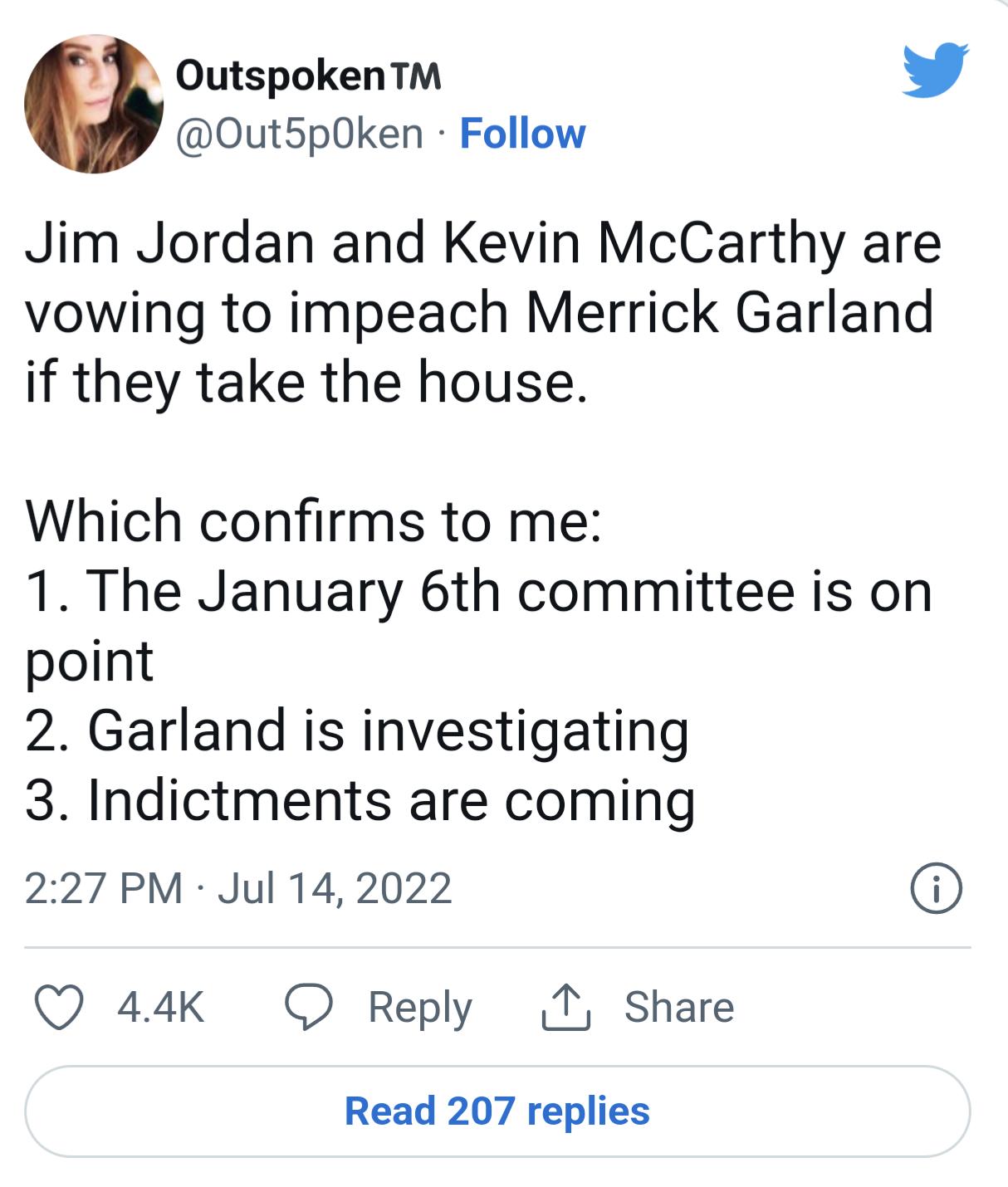 Outspoken Out5p0ken Follow Jim Jordan and Kevin McCarthy are vowing to impeach Merrick Garland if they take the house Which confirms to me 1 The January 6th committee is on point 2 Garland is investigating 3 Indictments are coming 227 PM Jul 142022 Q 44K O Reply T Share Read 207 replies