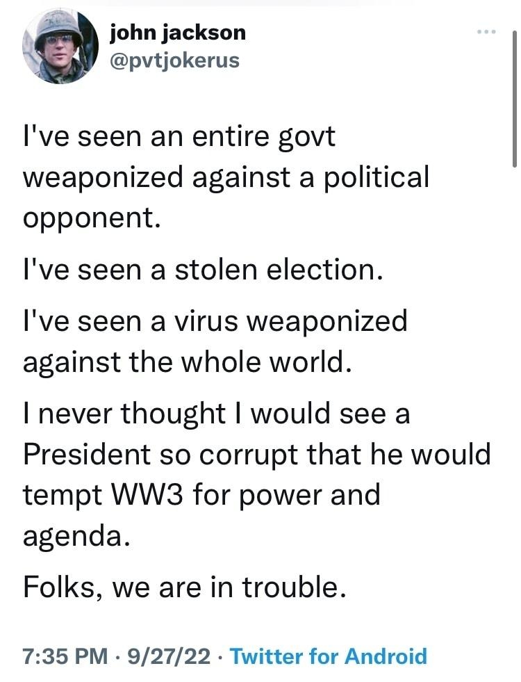 l john jackson pvtjokerus Ive seen an entire govt weaponized against a political opponent Ive seen a stolen election Ive seen a virus weaponized against the whole world I never thought would see a President so corrupt that he would tempt WW3 for power and agenda Folks we are in trouble 735 PM 92722 Twitter for Android 1210 Retweets 64 Quote Tweets