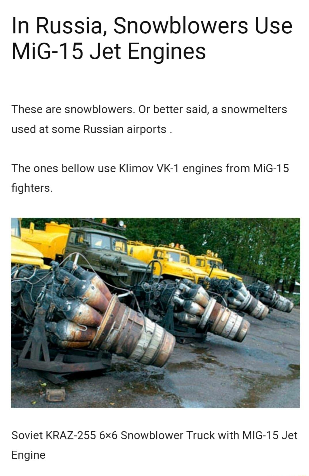 In Russia Snowblowers Use MiG 15 Jet Engines These are snowblowers Or better said a showmelters used at some Russian airports The ones bellow use Klimov VK 1 engines from MiG 15 fighters Soviet KRAZ 255 6x6 Snowblower Truck with MIG 15 Jet Engine