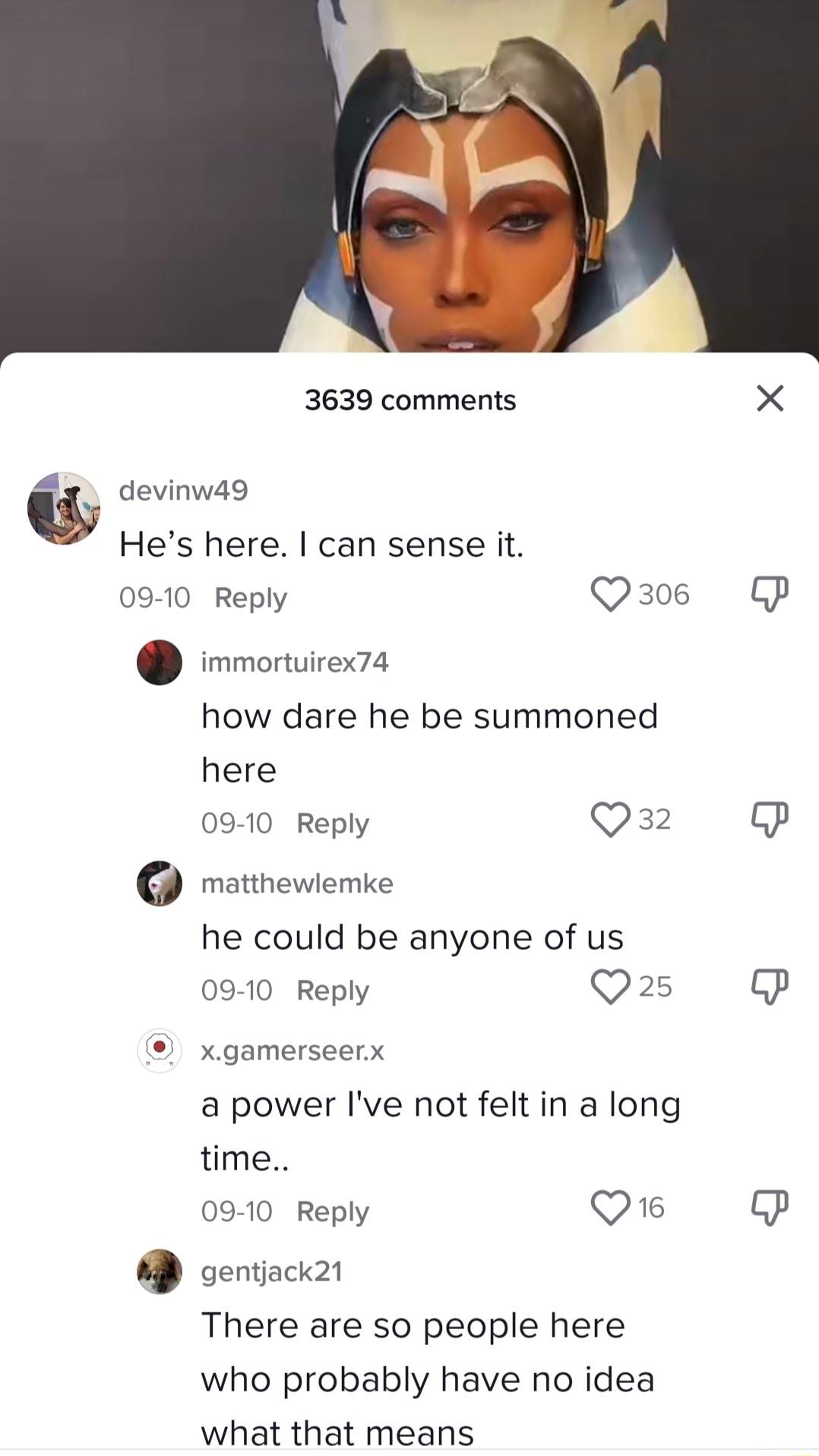 3639 comments X w devinwa9 Hes here can sense it 09 10 Reply Q306 P immortuirex74 how dare he be summoned here 0910 Reply O matthewiemke he could be anyone of us 0910 Reply Qs P xgamerseerx a power Ive not felt in a long time 09 10 Reply Q6 P oentiackn There are so people here who probably have no idea what that means