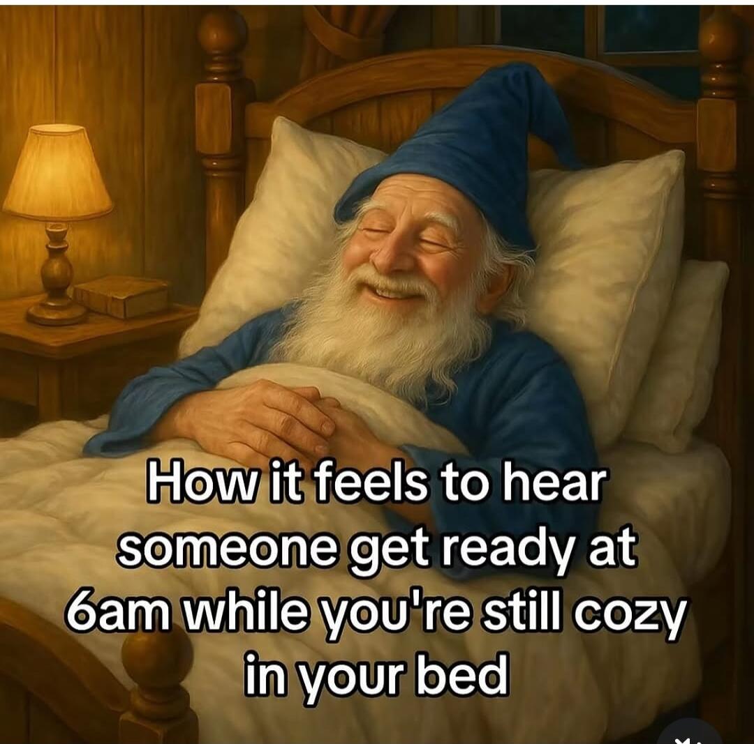 How it feels to hear someone get ready at 6am while you're still cozy in your bed