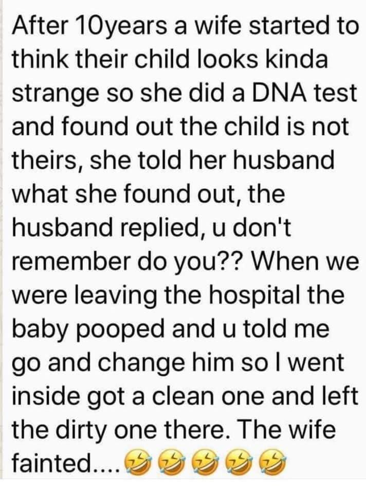 After 10years a wife started to think their child looks kinda strange so she did a DNA test and found out the child is not theirs she told her husband what she found out the husband replied u dont remember do you When we were leaving the hospital the baby pooped and u told me go and change him so went inside got a clean one and left the dirty one there The wife fainted 9 O SO