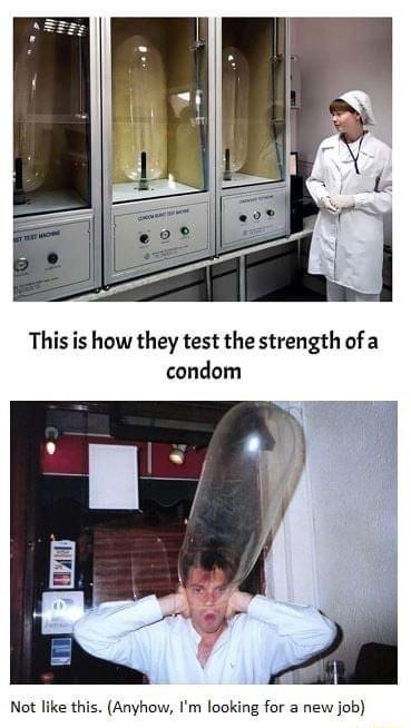 Thisis how they test the strength of a condom Not like this Anyhow Im looking for a new job