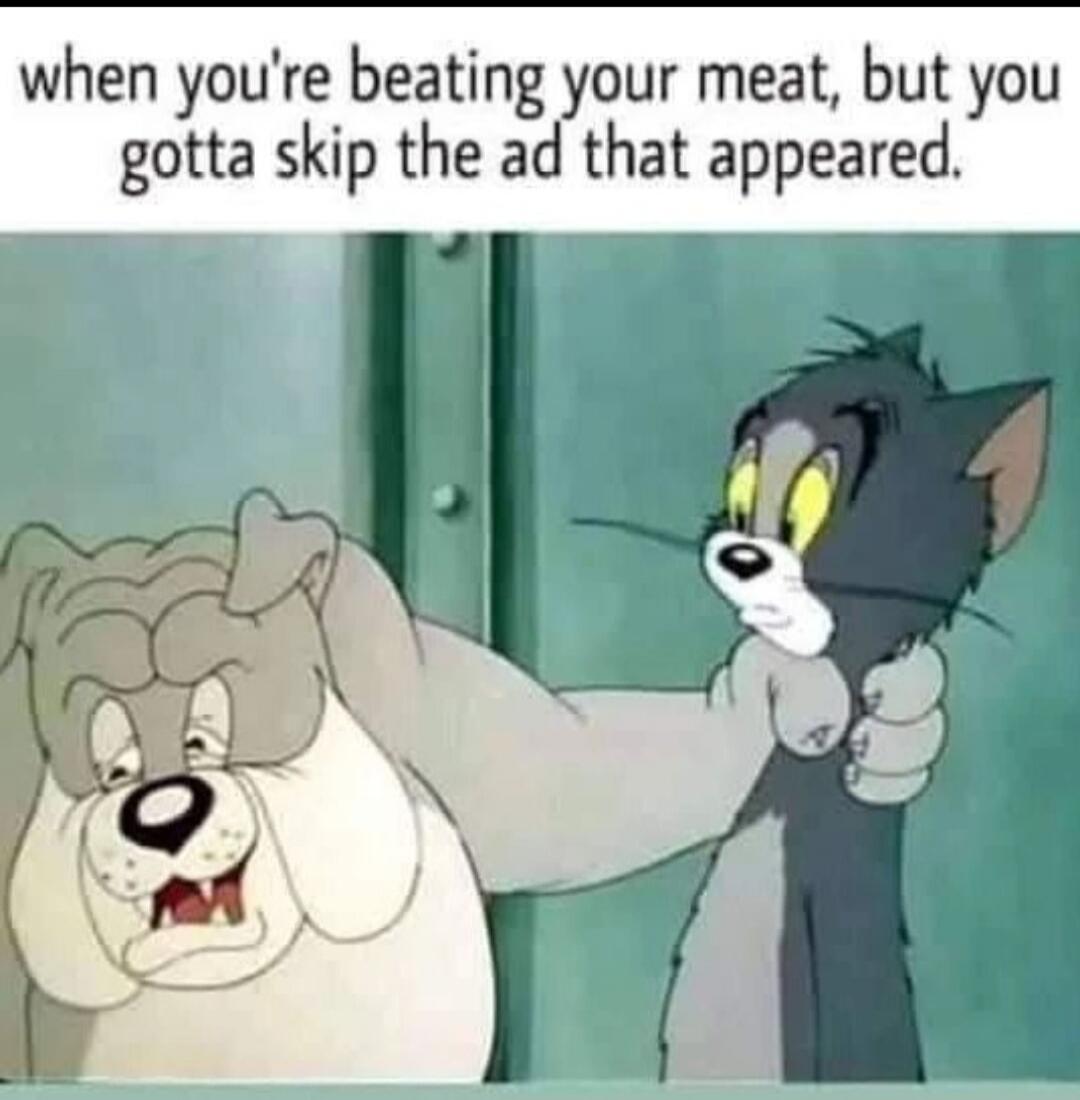 when you're beating your meat, but you gotta skip the ad that appeared.