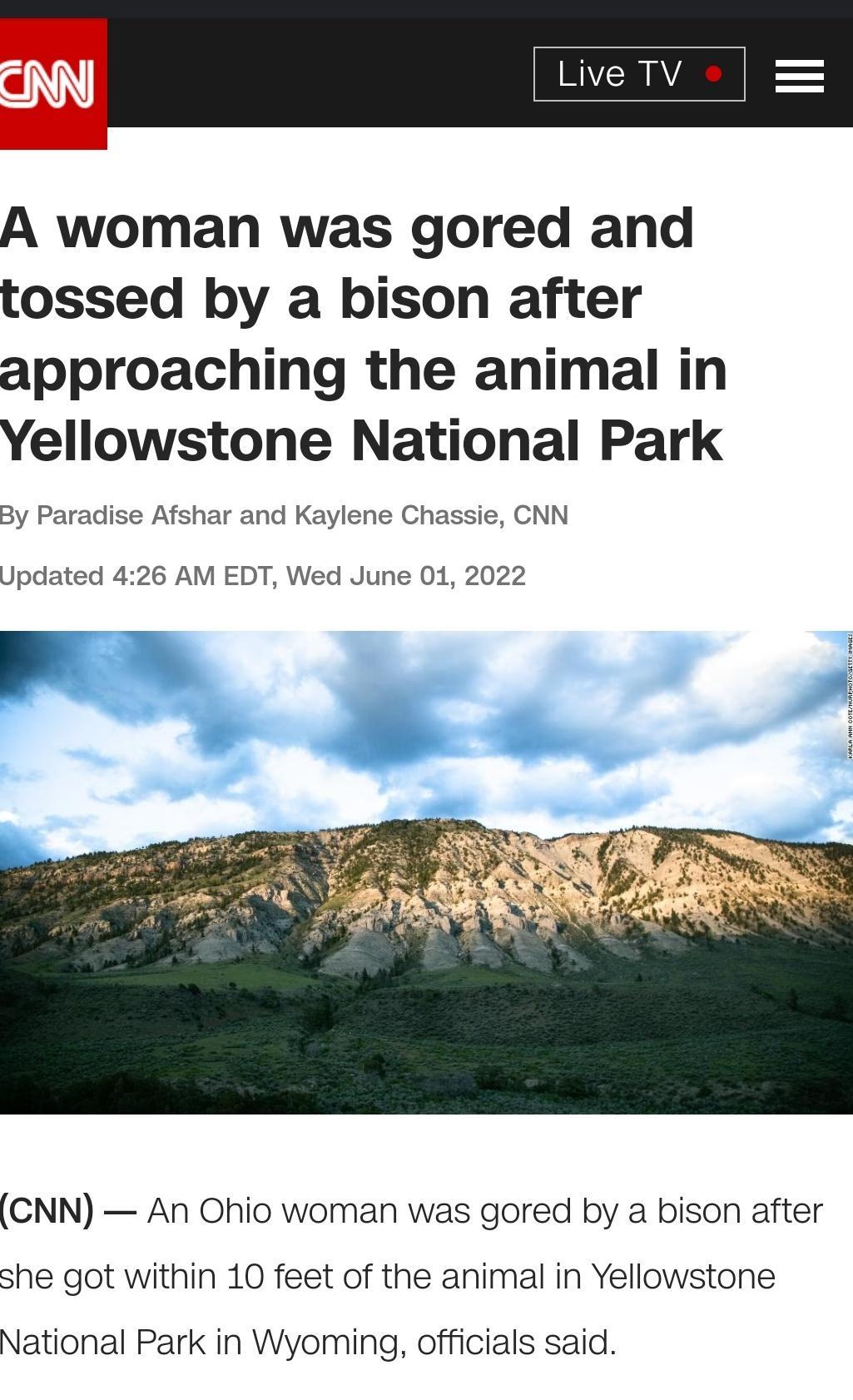 et A woman was gored and tossed by a bison after approaching the animal in Yellowstone National Park By Paradise Afshar and Kaylene Chassie CNN Updated 426 AM EDT Wed June 01 2022 N CNN An Ohio woman was gored by a bison after she got within 10 feet of the animal in Yellowstone National Park in Wyoming officials said