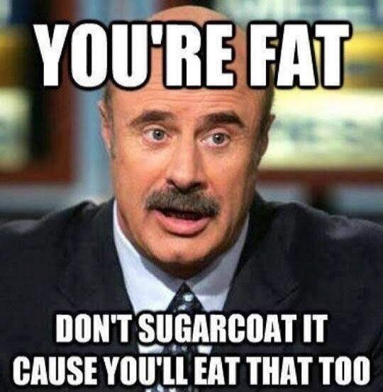 YOU'RE FAT DON'T SUGARCOAT IT CAUSE YOU'LL EAT THAT TOO