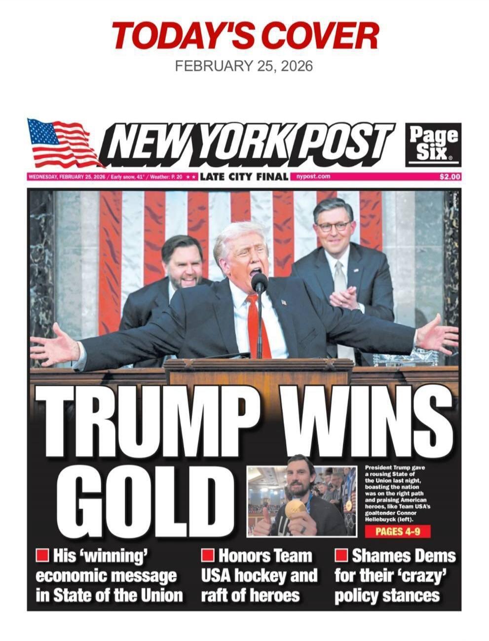 TODAY'S COVER
FEBRUARY 25, 2026
NEW YORK POST
Page Six
TRUMP WINS GOLD
His 'winning' economic message in State of the Union
Honors Team USA hockey and raft of heroes
Shames Dems for their 'crazy' policy stances