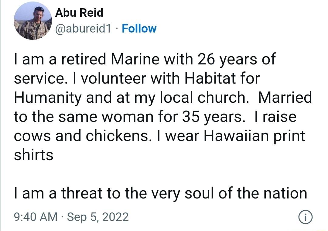 Abu Reid abureid1 Follow am a retired Marine with 26 years of service volunteer with Habitat for Humanity and at my local church Married to the same woman for 35 years raise cows and chickens wear Hawaiian print shirts I am a threat to the very soul of the nation 940 AM Sep 5 2022