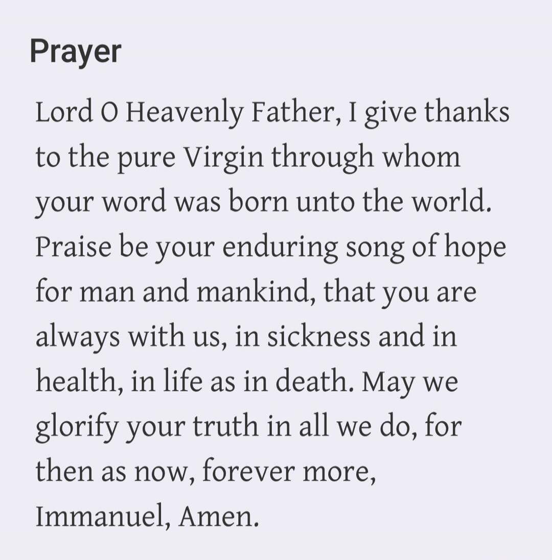 Prayer Lord O Heavenly Father, I give thanks to the pure Virgin through whom your word was born unto the world. Praise be your enduring song of hope for man and mankind, that you are always with us, in sickness and in health, in life as in death. May we glorify your truth in all we do, for then as now, forever more, Immanuel, Amen.