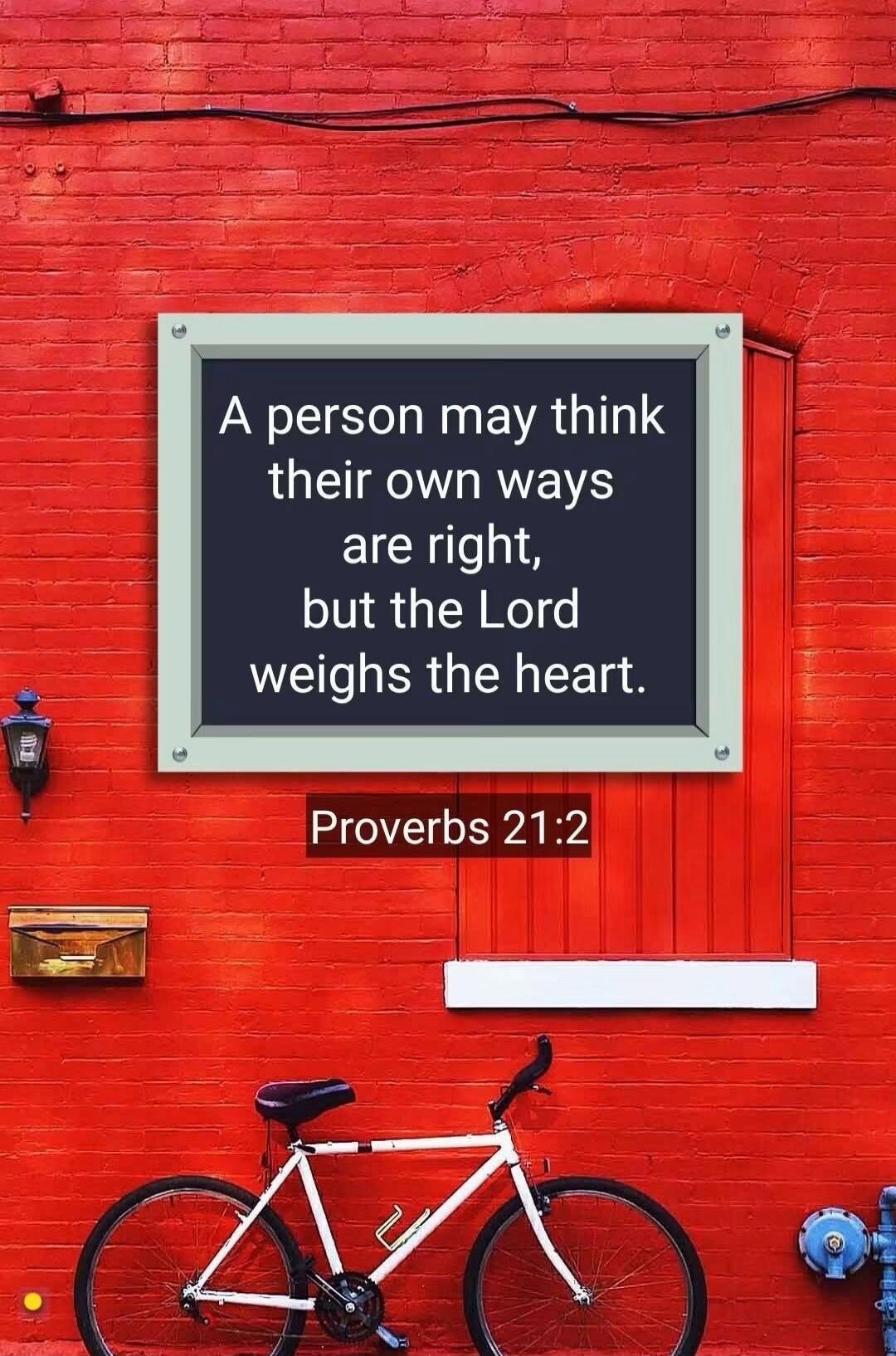 A person may think their own ways are right, but the Lord weighs the heart. Proverbs 21:2
