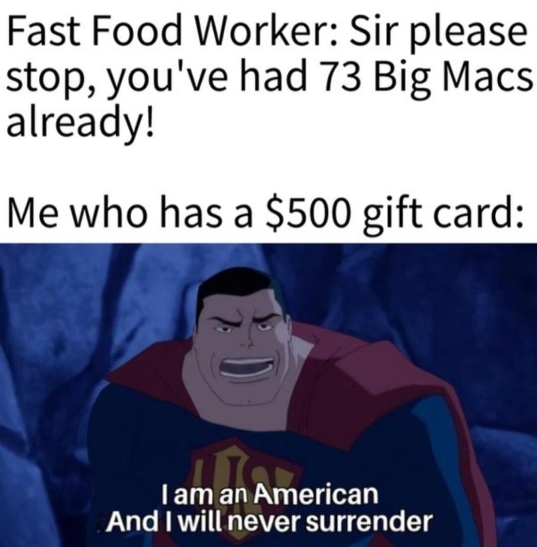 Fast Food Worker Sir please stop youve had 73 Big Macs already Me who has a 500 gift card lam an American And willnever surrender