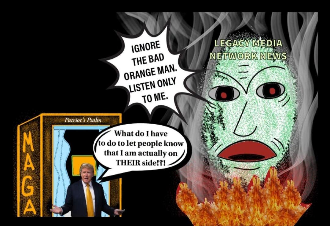 IGNORE THE BAD ORANGE MAN. LISTEN ONLY TO ME. LEGACY MEDIA NETWORK NEWS. Patriot's Psalm. MAGA. What do I have to do to let people know that I am actually on THEIR side!?!
