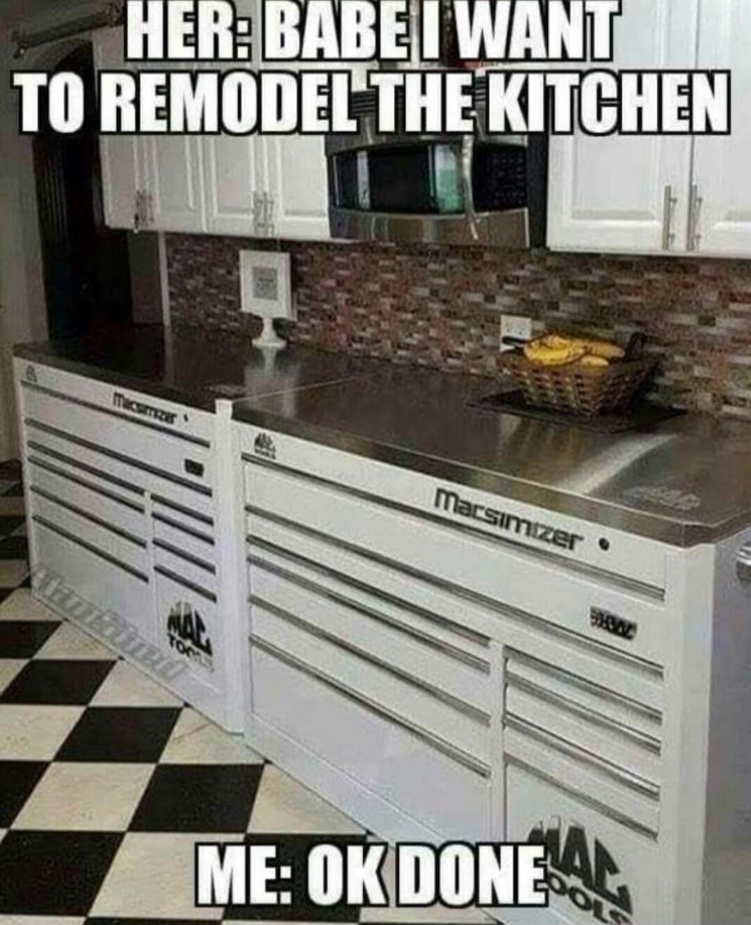HER: BABE I WANT TO REMODEL THE KITCHEN ME: OK DONE