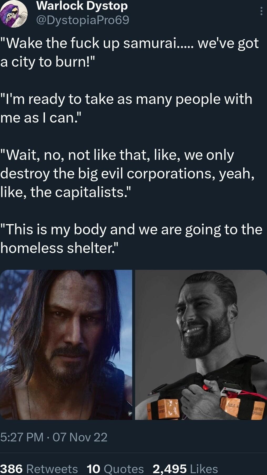 Warlock Dystop DystopiaPro69 Wake the fuck up samurai weve got a city to burn Im ready to take as many people with me as can Wait no not like that like we only destroy the big evil corporations yeah RGN e S This is my body and we are going to the homeless shelter 527 PM 07 Nov 22 386 Retweets 10 Quotes 2495 Likes