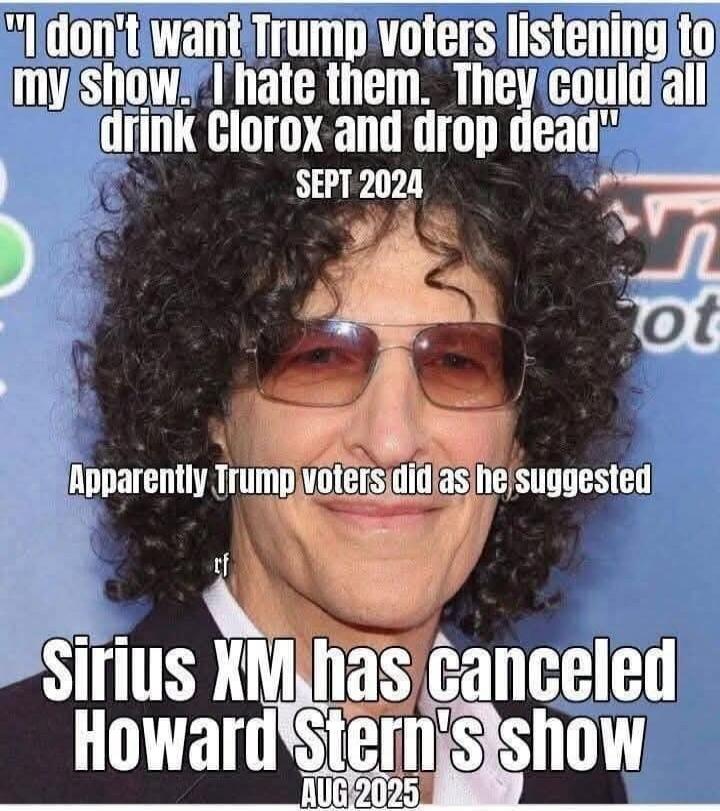 I don't want Trump voters listening to my show. I hate them. They could all drink Clorox and drop dead. SEPT 2024. Apparently Trump voters did as he suggested. Sirius XM has canceled Howard Stern's show. AUG 2025.