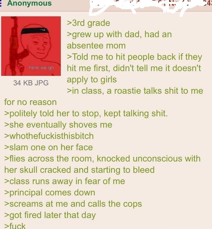 3rd grade grew up with dad had an absentee mom Told me to hit people back if they hit me first didnt tell me it doesnt 34 KB JPG apply to girls in class a roastie talks shit to me for no reason politely told her to stop kept talking shit she eventually shoves me whothefuckisthisbitch slam one on her face flies across the room knocked unconscious with her skull cracked and starting to bleed class r