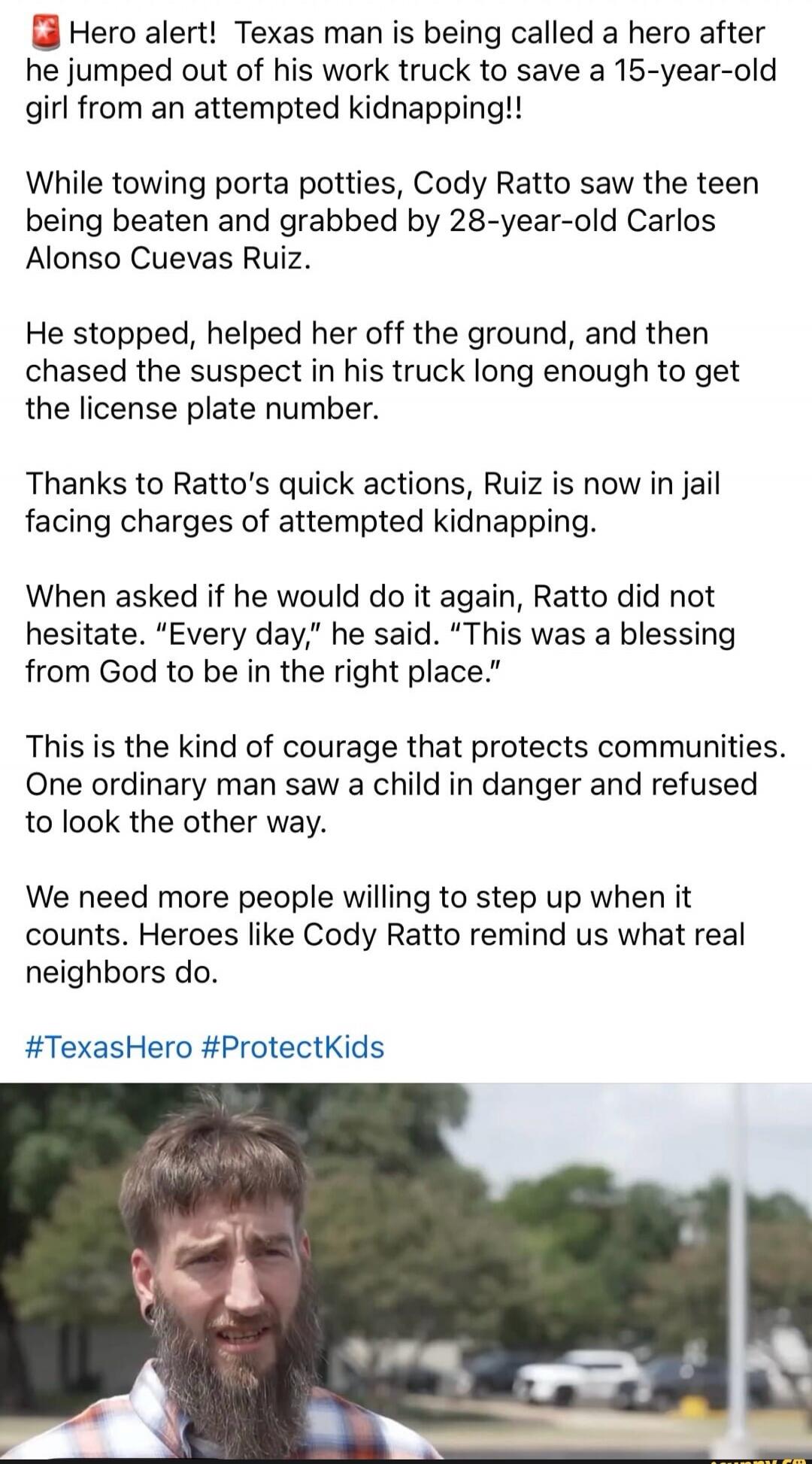Hero alert! Texas man is being called a hero after he jumped out of his work truck to save a 15-year-old girl from an attempted kidnapping!! While towing porta potties, Cody Ratto saw the teen being beaten and grabbed by 28-year-old Carlos Alonso Cuevas Ruiz. He stopped, helped her off the ground, and then chased the suspect in his truck long enoug