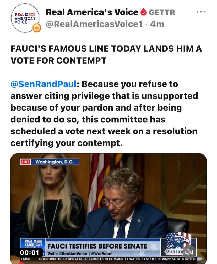Real America's Voice GETTR. FAUCI'S FAMOUS LINE TODAY LANDS HIM A VOTE FOR CONTEMPT. Senator Rand Paul states: 'Because you refuse to answer citing privilege that is unsupported because of your pardon and after being denied to do so, this committee has scheduled a vote next week on a resolution certifying your contempt.' The video shows 'FAUCI TEST