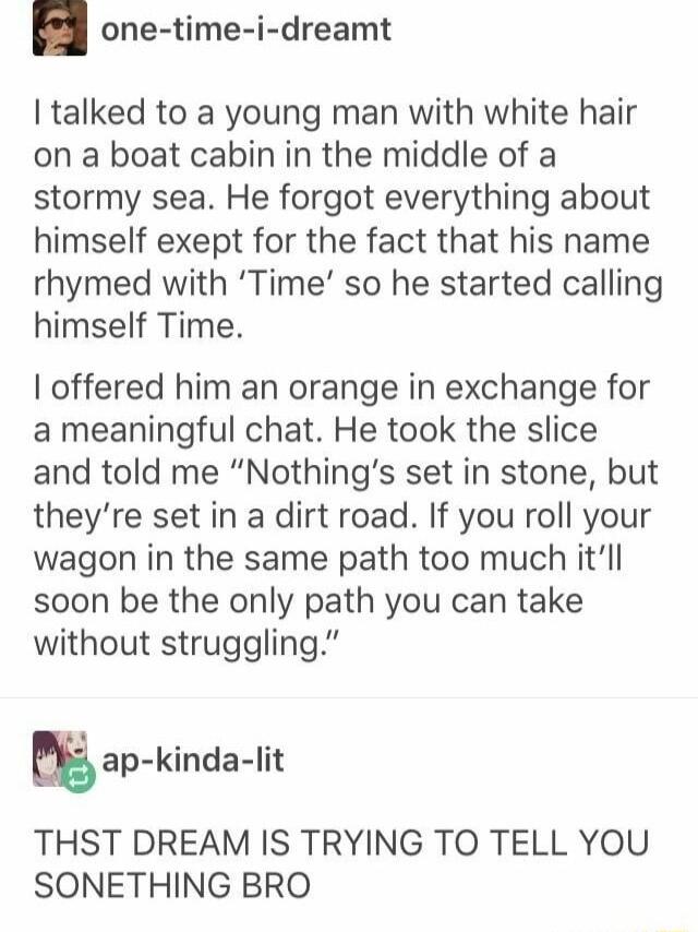 one time i dreamt talked to a young man with white hair on a boat cabin in the middle of a stormy sea He forgot everything about himself exept for the fact that his name rhymed with Time so he started calling himself Time offered him an orange in exchange for a meaningful chat He took the slice and told me Nothings set in stone but theyre set in a dirt road If you roll your wagon in the same path 