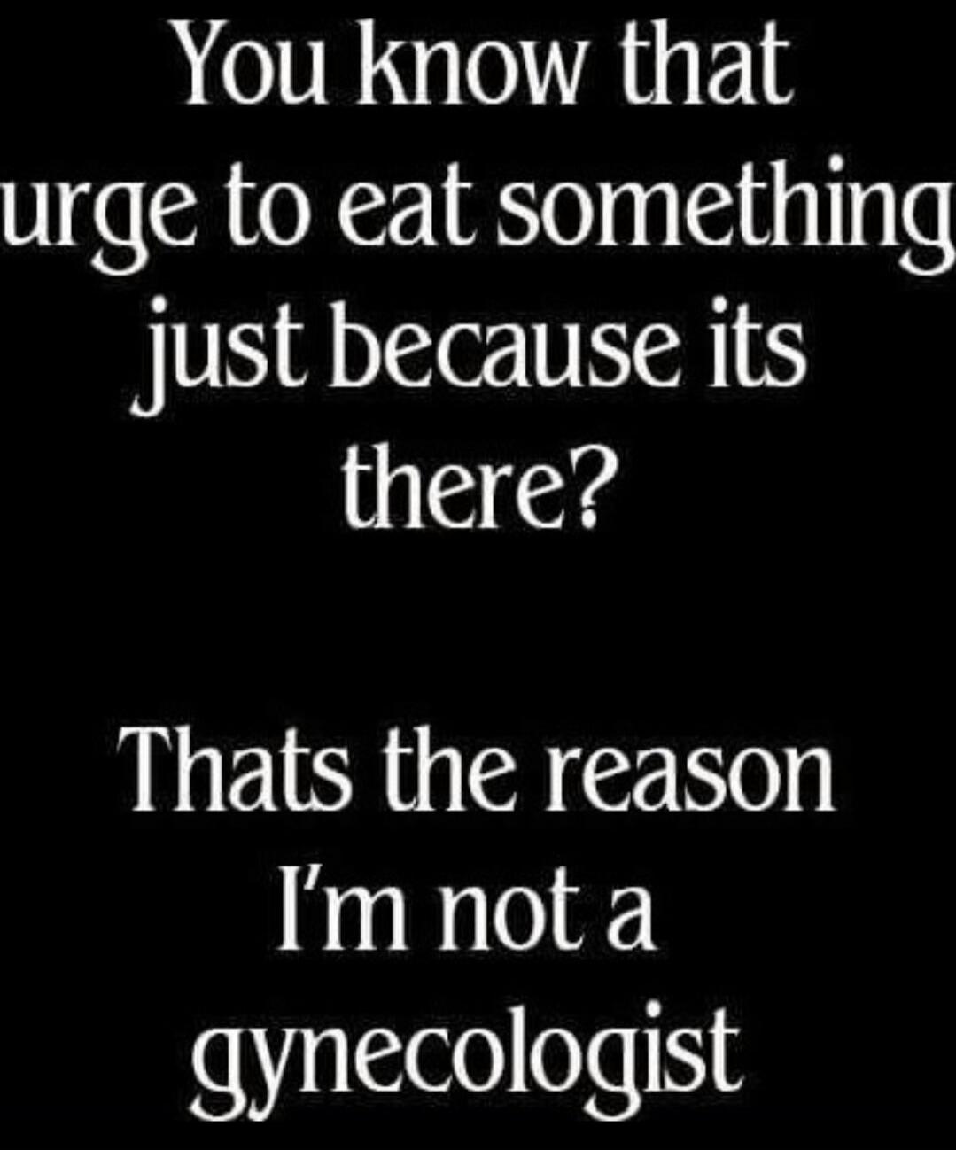 You know that urge to eat something just because its there? Thats the reason I'm not a gynecologist