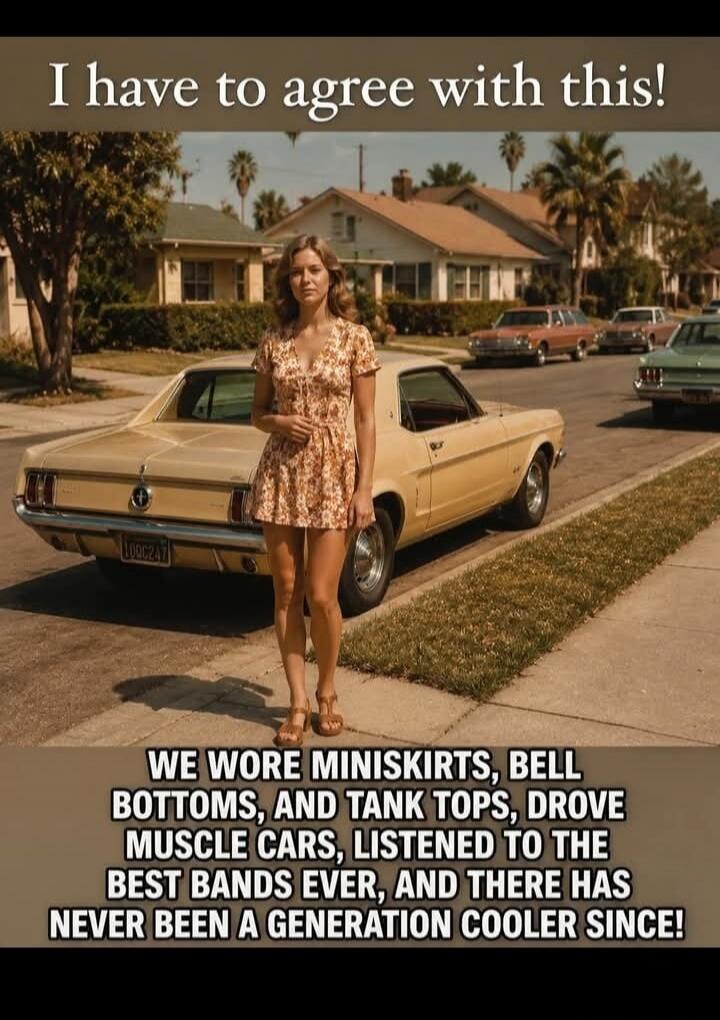 I have to agree with this! WE WORE MINISKIRTS, BELL BOTTOMS, AND TANK TOPS, DROVE MUSCLE CARS, LISTENED TO THE BEST BANDS EVER, AND THERE HAS NEVER BEEN A GENERATION COOLER SINCE!