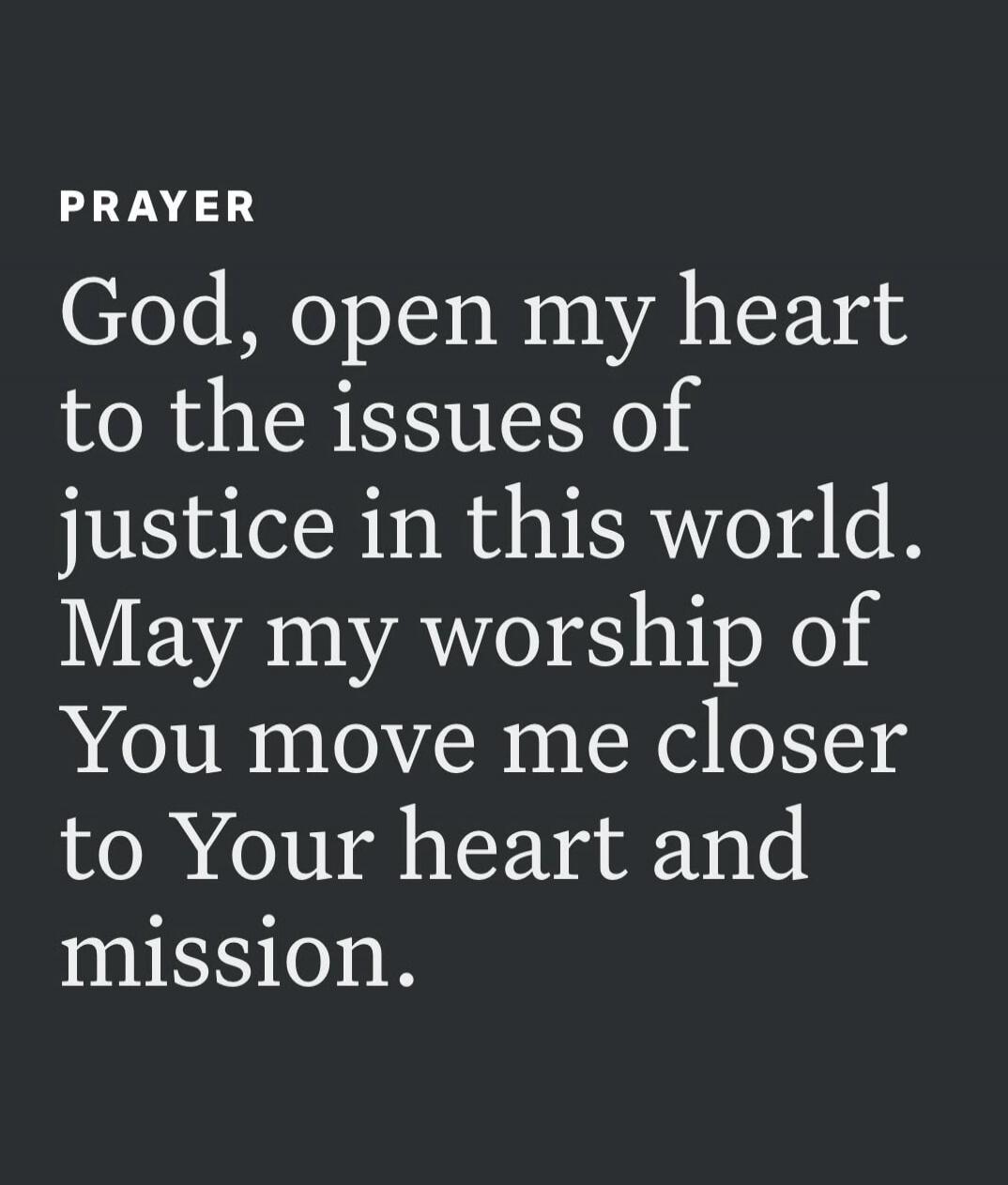 PRAYER God, open my heart to the issues of justice in this world. May my worship of You move me closer to Your heart and mission.