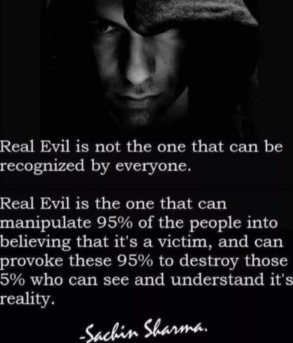 Real Evil is not the one that can be recognized by everyone Real Evil is the one that can manipulate 95 of the people into believing that its a victim and can provoke these 95 to destroy those 5 who can see and understand its reality