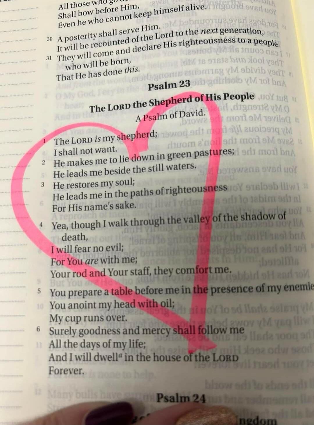 Psalm 23. The LORD the Shepherd of His People. A Psalm of David. The LORD is my shepherd; I shall not want. He makes me to lie down in green pastures; He leads me beside the still waters. He restores my soul; He leads me in the paths of righteousness For His name's sake. Yea, though I walk through the valley of the shadow of death, I will fear no e