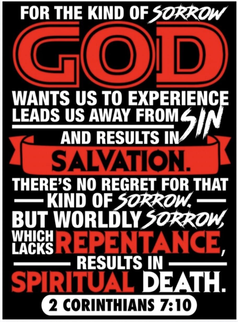 FOR THE KIND OF SORROW GOD WANTS US TO EXPERIENCE LEADS US AWAY FROM SIN AND RESULTS IN SALVATION. THERE'S NO REGRET FOR THAT KIND OF SORROW, BUT WORLDLY SORROW, WHICH LACKS REPENTANCE, RESULTS IN SPIRITUAL DEATH. 2 CORINTHIANS 7:10