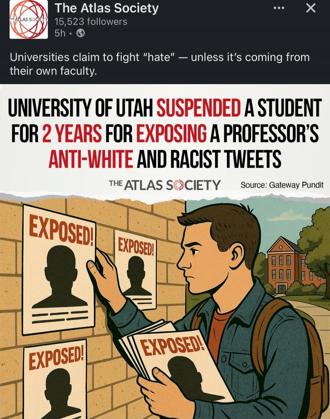 The Atlas Society
15,523 followers
5h
Universities claim to fight “hate” — unless it’s coming from their own faculty.

UNIVERSITY OF UTAH SUSPENDED A STUDENT FOR 2 YEARS FOR EXPOSING A PROFESSOR’S ANTI-WHITE AND RACIST TWEETS

THE ATLAS SOCIETY Source: Gateway Pundit

EXPOSED! EXPOSED! EXPOSED! EXPOSED!

The Atlas Society