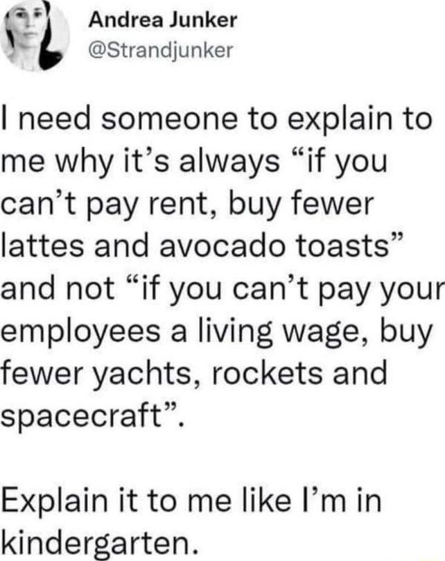 11 Andrea Junker b Strandjunker need someone to explain to me why its always if you cant pay rent buy fewer lattes and avocado toasts and not if you cant pay your employees a living wage buy fewer yachts rockets and spacecraft Explain it to me like Imin kindergarten