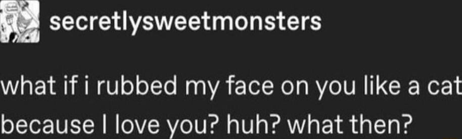 n secretlysweetmonsters what if i rubbed my face on you like a cat because love you huh what then