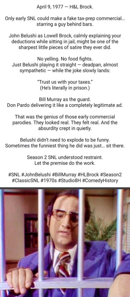April 9, 1977 — H&L Brock.

Only early SNL could make a fake tax-prep commercial... starring a guy behind bars.

John Belushi as Lowell Brock, calmly explaining your deductions while sitting in jail, might be one of the sharpest little pieces of satire they ever did.

No yelling. No food fights.
Just Belushi playing it straight — deadpan, almost sy