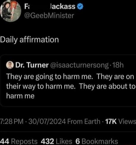 Fi Jackass 5 IeTELIVIRINCTS Daily affirmation Dr Turner isaacturnersong 18h They are going to harm me They are on their way to harm me They are about to harm me 728 PM 30072024 From Earth 17K Views 44 Reposts 432 Likes 6 Bookmarks