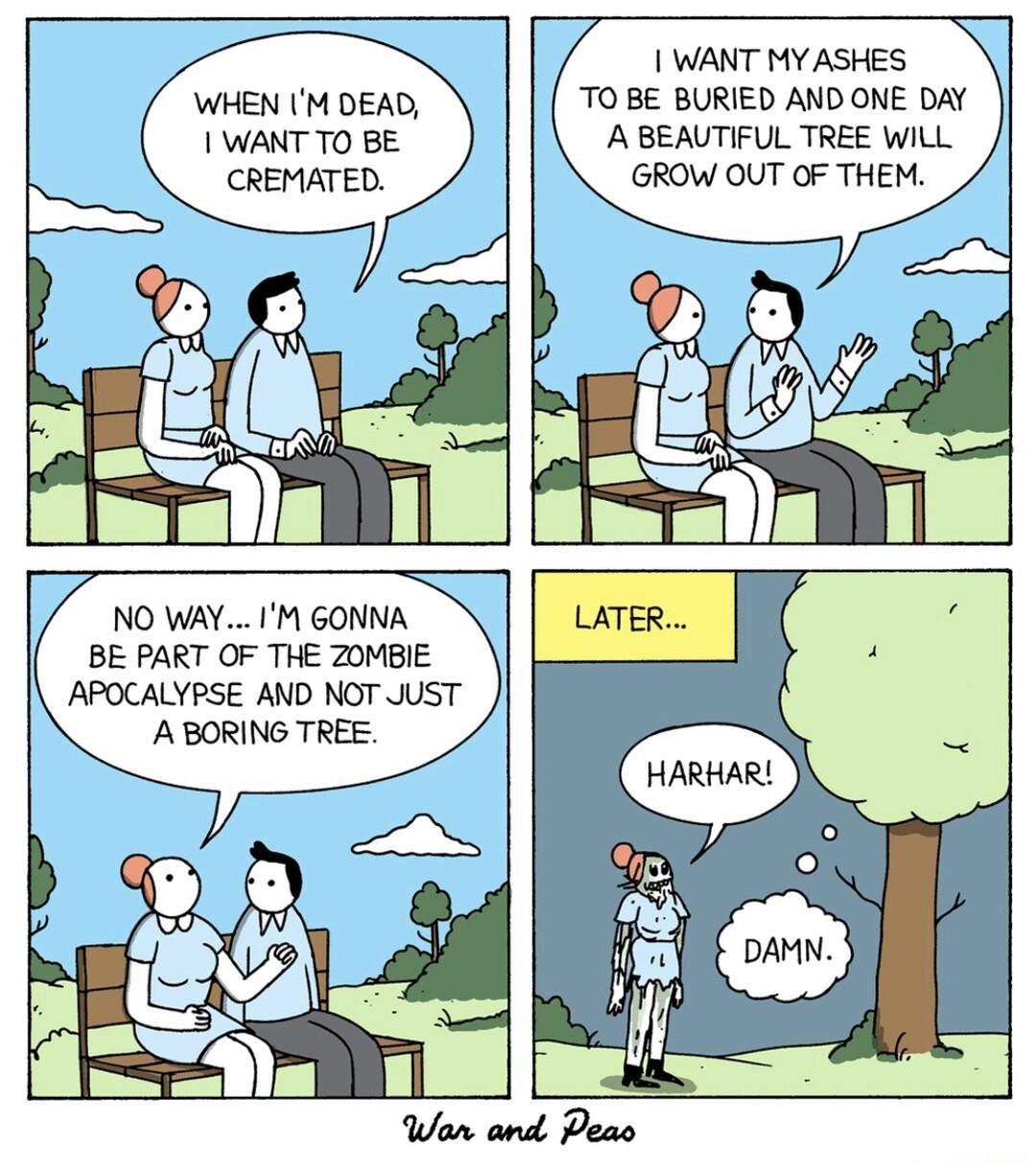 WANT MY ASHES TO BE BURIED AND ONE DAY A BEAUTIFUL TREE WILL GROW OUT OF THEM WHEN IM DEAD WANT TO BE CREMATED NO WAY IM GONNA I BE PART OF THE Z0MBIE I APOCALYPSE AND NOT JUST A BORING TREE _ D