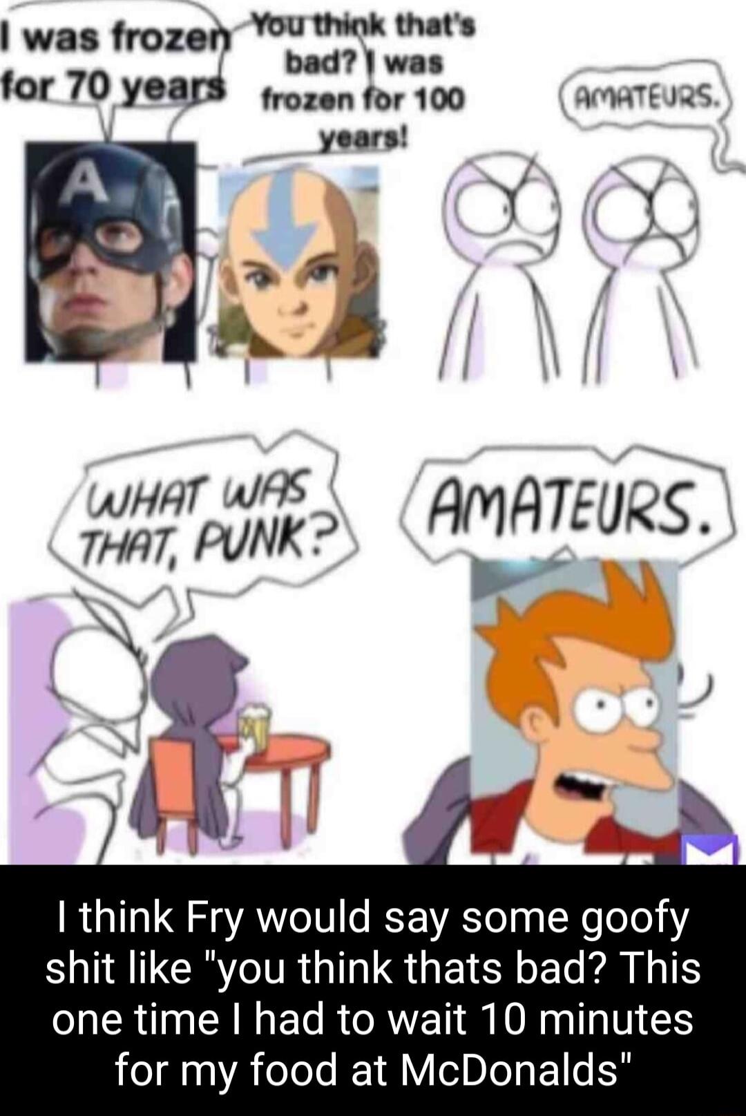 You thiok thats was frozer Nt wed for 70 years rozen for 100 AMATEURS years D 8 7 Y whs faNK HVl EURS I think Fry would say some goofy SACRYTR GG S GEICY L LTS one time had to wait 10 minutes for my food at McDonalds