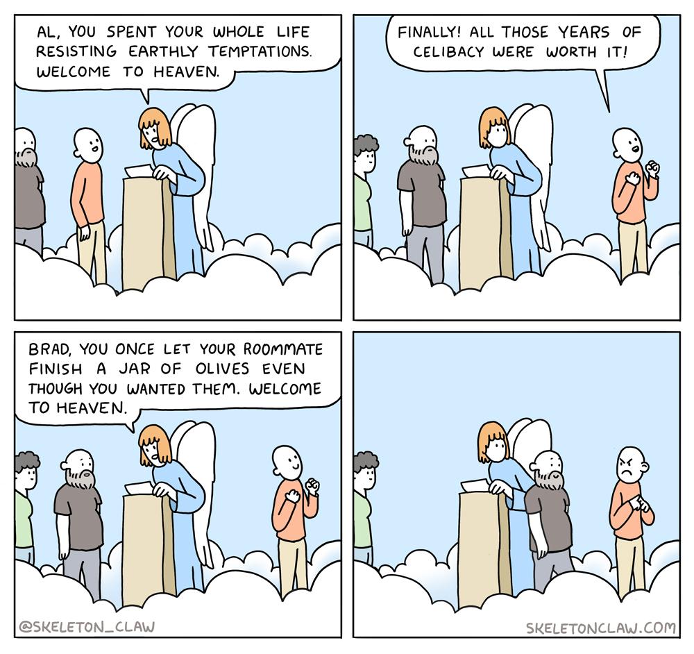 AL YOU SPENT YOUR WHOLE LIFE RESISTING EARTHLY TEMPTATIONS WELCOME TO HEAVEN FINALLY1 ALL THOSE YEARS OF CELIBACY WERE WORTH 1T BRAD YOU ONCE LET YOUR ROOMMATE FINISH A JAR OF OLIVES EVEN THOUGH YOU WIANTED THEM WELCOME TO HEAVEN skeLeToNCLAY